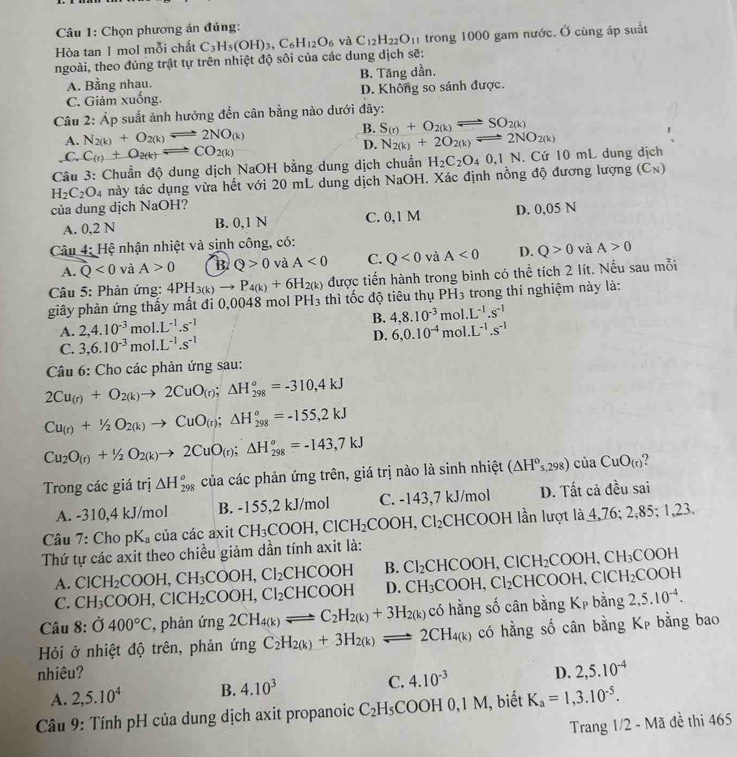 Chọn phương án đúng:
ngoài, theo đúng trật tự trên nhiệt độ sôi của các dung dịch sẽ: C_3H_5(OH)_3,C_6H_12O_6 va C_12H_22O_11 trong 1000 gam nước. Ở cùng áp suất
Hòa tan 1 mol mỗi chất
A. Bằng nhau. B. Tăng dần.
C. Giảm xuống. D. Không so sánh được.
Câu 2: Áp suất ảnh hưởng đến cân bằng nào dưới đây:
B. S_(r)+O_2(k)leftharpoons SO_2(k)
A. N_2(k)+O_2(k)leftharpoons 2NO_(k) N_2(k)+2O_2(k)leftharpoons 2NO_2(k).C. C_(r)+O_2(k)leftharpoons CO_2(k)
D.
Câu 3: Chuẩn độ dung dịch NaOH bằng dung dịch chuẩn H_2C_2O_40,1N.. Cứ 10 mL dung dịch
H_2C_2O_4 này tác dụng vừa hết với 20 mL dung dịch NaOH. Xác định nồng độ đương lượng (Cạ)
của dung dịch NaOH I?
A. 0,2 N B. 0,1 N C. 0,1 M D. 0,05 N
Câu 4: Hệ nhận nhiệt và sinh công, có:
A. Q<0</tex> và A>0 B Q>0 và A<0</tex> C. Q<0</tex> và A<0</tex> D. Q>0 và A>0
Câu 5: Phản ứng: 4PH_3(k)to P_4(k)+6H_2(k) được tiến hành trong bình có thể tích 2 lít. Nếu sau mỗi
giây phản ứng thấy mất đi 0,0048 mol PH_3 thì tốc độ tiêu thụ PH_3 trong thí nghiệm này là:
A. 2,4.10^(-3) mol. L^(-1).s^(-1) B. 4,8.10^(-3)mol.L^(-1).s^(-1)
C. 3,6.10^(-3)mol.L^(-1).s^(-1) D. 6,0.10^(-4)mol.L^(-1).s^(-1)
Câu 6: Cho các phản ứng sau:
2Cu_(r)+O_2(k)to 2CuO_(r);△ H_(298)^o=-310,4kJ
Cu_(r)+^1/_2O_2(k)to CuO_(r);△ H_(298)^o=-155,2kJ
Cu_2O_(r)+1/2O_2(k)to 2CuO_(r);△ H_(298)^o=-143,7kJ
Trong các giá trị △ H_(298)^o của các phản ứng trên, giá trị nào là sinh nhiệt (△ H^os,298)ciia CuO_(r)
A. -310,4 kJ/mol B. -155,2 kJ/mol C. -143,7 kJ/mol D. Tất cả đều sai
Câu 7: Cho pK_a của các axit CH_3COOH,ClCH_2COOH,Cl_2CHCC DOH lần lượt là 4,76; 2,85; 1,23.
Thứ tự các axit theo chiều giảm dần tính axit là:
A. ClCH_2COOH,CH_3COOH,Cl_2CHCOOH B. Cl_2CHCOOH,ClCH_2COOH,CH_3COOH
C. CH_3COOH,ClCH_2COOH,Cl_2CHCOOH D. CH_3COOH,Cl_2CHCOOH,ClCH_2COOH
Câu 8: 0400°C , phản img 2CH_4(k)leftharpoons C_2H_2(k)+3H_2(k) có hằng số cân bằng Kp bằng 2,5.10^(-4).
Hỏi ở nhiệt độ trên, phản img C_2H_2(k)+3H_2(k)leftharpoons 2CH_4(k) có hằng số cân bằng Kẹ bằng bao
nhiêu? D. 2,5.10^(-4)
A. 2,5.10^4 B. 4.10^3 C. 4.10^(-3)
* Cầu 9: Tính pH của dung dịch axit propanoic C_2H_5COOH0,1N M, biết K_a=1,3.10^(-5).
Trang 1/2 - Mã đề thi 465