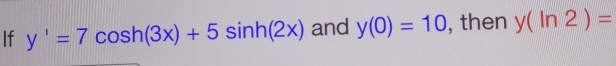 If y'=7cos h(3x)+5sin h(2x) and y(0)=10 , then y(ln 2)=