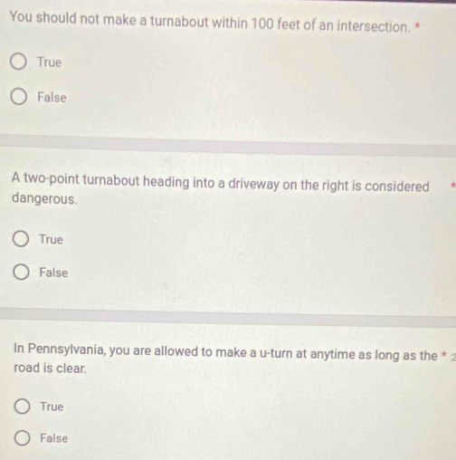 You should not make a turnabout within 100 feet of an intersection. *
True
False
A two-point turnabout heading into a driveway on the right is considered
dangerous.
True
False
In Pennsylvania, you are allowed to make a u-turn at anytime as long as the * 
road is clear.
True
False