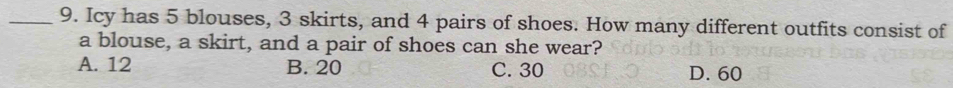 Icy has 5 blouses, 3 skirts, and 4 pairs of shoes. How many different outfits consist of
a blouse, a skirt, and a pair of shoes can she wear?
A. 12 B. 20 C. 30 D. 60