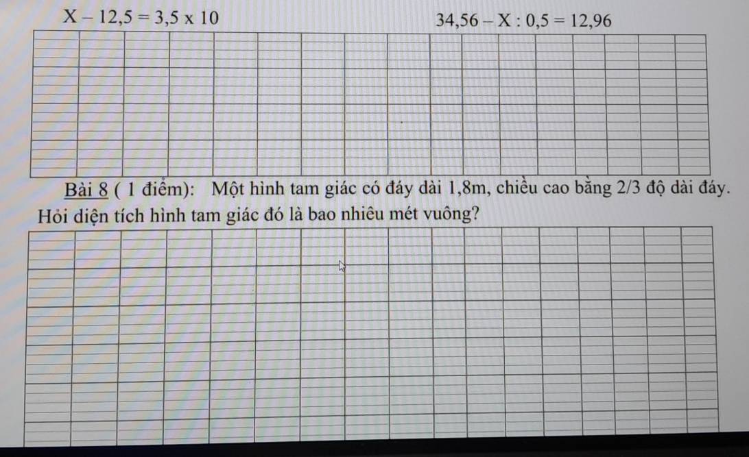 X-12,5=3,5* 10
34,56-X:0,5=12,96
Bài 8 ( 1 điểm): Một hình tam giác có đáy dài 1,8m, chiều cao bằng 2/3 độ dài đáy. 
Hỏi diện tích hình tam giác đó là bao nhiêu mét vuông?