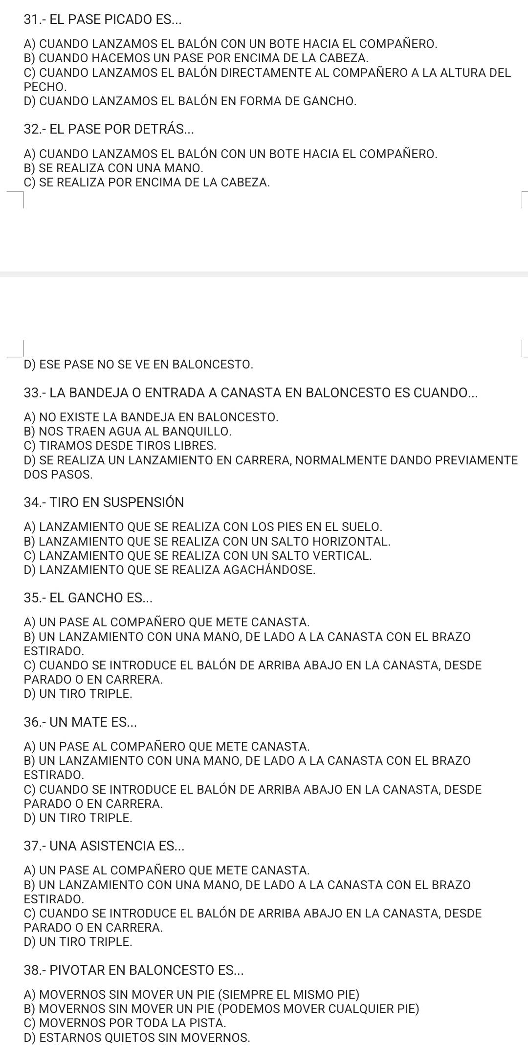 31.- EL PASE PICADO ES..
A) CUANDO LANZAMOS EL BALÓN CON UN BOTE HACIA EL COMPAÑERO.
B) CUANDO HACEMOS UN PASE POR ENCIMA DE LA CABEZA.
C) CUANDO LANZAMOS EL BALÓN DIRECTAMENTE AL COMPAÑERO A LA ALTURA DEL
PECHO.
D) CUANDO LANZAMOS EL BALÓN EN FORMA DE GANCHO.
32.- EL PASE POR DETRÁS...
A) CUANDO LANZAMOS EL BALÓN CON UN BOTE HACIA EL COMPAÑERO.
B) SE REALIZA CON UNA MANO.
C) SE REALIZA POR ENCIMA DE LA CABEZA.
D) ESE PASE NO SE VE EN BALONCESTO.
33.- LA BANDEJA O ENTRADA A CANASTA EN BALONCESTO ES CUANDO...
A) NO EXISTE LA BANDEJA EN BALONCESTO.
B) NOS TRAEN AGUA AL BANQUILLO.
C) TIRAMOS DESDE TIROS LIBRES.
D) SE REALIZA UN LANZAMIENTO EN CARRERA, NORMALMENTE DANDO PREVIAMENTE
DOS PASOS.
34.- TIRO EN SUSPENSIÓN
A) LANZAMIENTO QUE SE REALIZA CON LOS PIES EN EL SUELO.
B) LANZAMIENTO QUE SE REALIZA CON UN SALTO HORIZONTAL.
C) LANZAMIENTO QUE SE REALIZA CON UN SALTO VERTICAL.
D) LANZAMIENTO QUE SE REALIZA AGACHÁNDOSE.
35.- EL GANCHO ES...
A) UN PASE AL COMPAÑERO QUE METE CANASTA.
B) UN LANZAMIENTO CON UNA MANO, DE LADO A LA CANASTA CON EL BRAZO
ESTIRADO.
C) CUANDO SE INTRODUCE EL BALÓN DE ARRIBA ABAJO EN LA CANASTA, DESDE
PARADO O EN CARRERA.
D) UN TIRO TRIPLE.
36.- UN MATE ES...
A) UN PASE AL COMPAÑERO QUE METE CANASTA.
B) UN LANZAMIENTO CON UNA MANO, DE LADO A LA CANASTA CON EL BRAZO
ESTIRADO.
C) CUANDO SE INTRODUCE EL BALÓN DE ARRIBA ABAJO EN LA CANASTA, DESDE
PARADO O EN CARRERA.
D) UN TIRO TRIPLE.
37.- UNA ASISTENCIA ES...
A) UN PASE AL COMPAÑERO QUE METE CANASTA.
B) UN LANZAMIENTO CON UNA MANO, DE LADO A LA CANASTA CON EL BRAZO
ESTIRADO.
C) CUANDO SE INTRODUCE EL BALÓN DE ARRIBA ABAJO EN LA CANASTA, DESDE
PARADO O EN CARRERA.
D) UN TIRO TRIPLE.
38.- PIVOTAR EN BALONCESTO ES...
A) MOVERNOS SIN MOVER UN PIE (SIEMPRE EL MISMO PIE)
B) MOVERNOS SIN MOVER UN PIE (PODEMOS MOVER CUALQUIER PIE)
C) MOVERNOS POR TODA LA PISTA.
D) ESTARNOS QUIETOS SIN MOVERNOS.