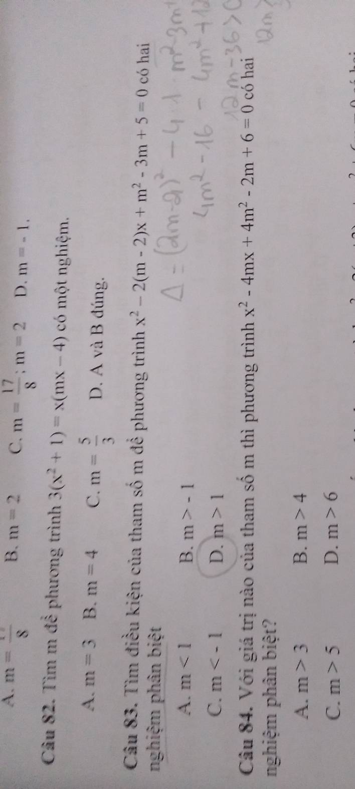 B. m=2
A. m=frac 8 C. m= 17/8 ; m=2 D. m=-1. 
Câu 82. Tìm m để phương trình 3(x^2+1)=x(mx-4) có một nghiệm.
A. m=3 B. m=4 C. m= 5/3  D. A và B đúng.
Câu 83. Tìm điều kiện của tham số m để phương trình x^2-2(m-2)x+m^2-3m+5=0 có hai
nghiệm phân biệt
A. m<1</tex> B. m>-1
C. m D. m>1
Câu 84. Với giá trị nào của tham số m thì phương trình x^2-4mx+4m^2-2m+6=0 có hai
nghiệm phân biệt?
A. m>3 B. m>4
C. m>5 D. m>6