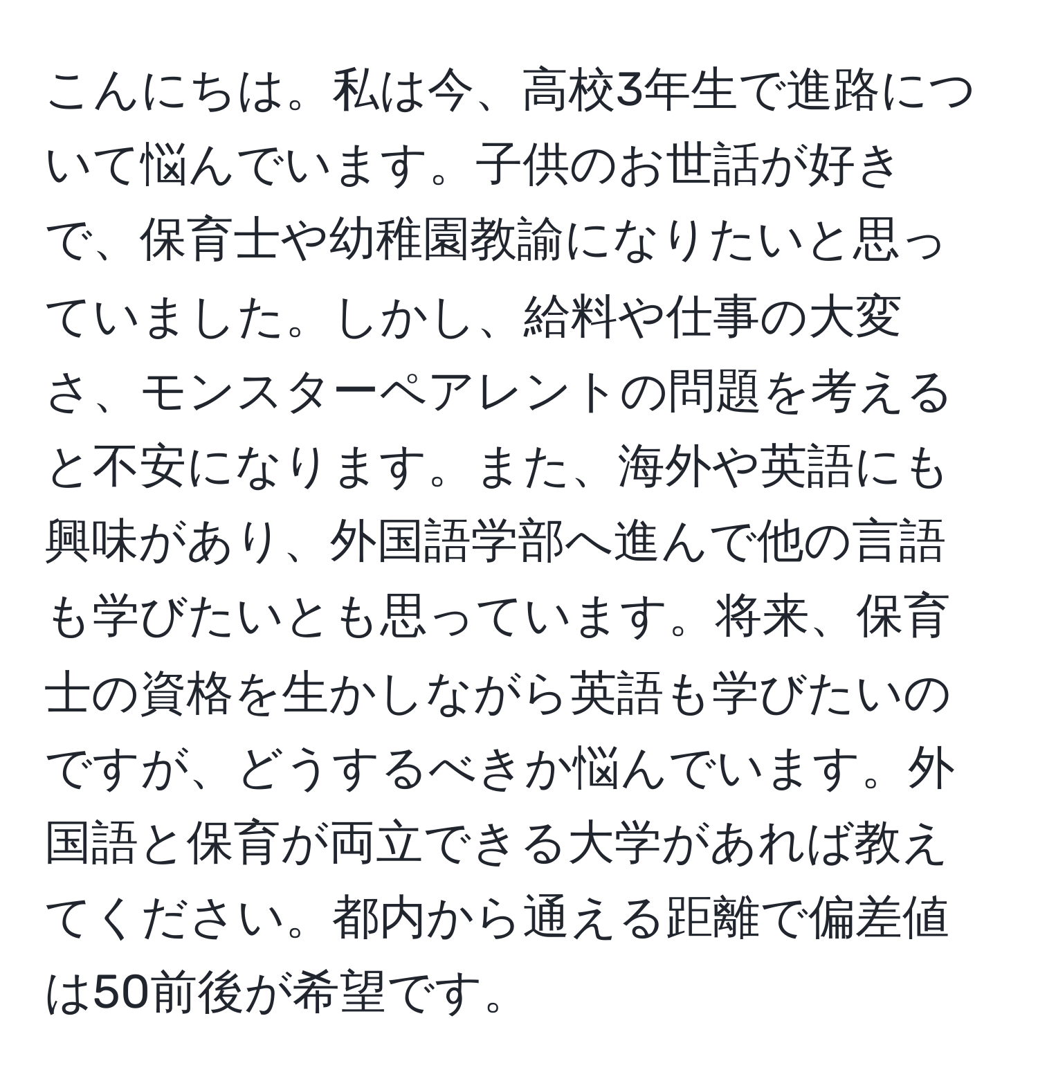 こんにちは。私は今、高校3年生で進路について悩んでいます。子供のお世話が好きで、保育士や幼稚園教諭になりたいと思っていました。しかし、給料や仕事の大変さ、モンスターペアレントの問題を考えると不安になります。また、海外や英語にも興味があり、外国語学部へ進んで他の言語も学びたいとも思っています。将来、保育士の資格を生かしながら英語も学びたいのですが、どうするべきか悩んでいます。外国語と保育が両立できる大学があれば教えてください。都内から通える距離で偏差値は50前後が希望です。