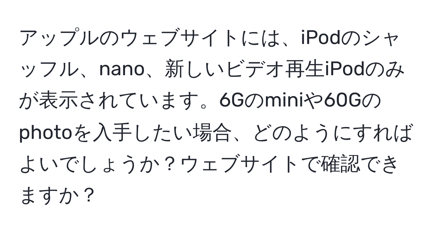 アップルのウェブサイトには、iPodのシャッフル、nano、新しいビデオ再生iPodのみが表示されています。6Gのminiや60Gのphotoを入手したい場合、どのようにすればよいでしょうか？ウェブサイトで確認できますか？