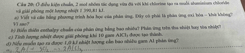 Ở điều kiện chuẩn, 2 mol nhôm tác dụng vừa đủ với khí chlorine tạo ra muối aluminium chloride 
và giải phóng một lượng nhiệt 1 390,81 kJ. 
a) Viết và cân bằng phương trình hóa học của phản ứng. Đây có phải là phản ứng oxi hóa - khử không? 
Vi sao? 
b) Biến thiên enthalpy chuẩn của phản ứng bằng bao nhiêu? Phản ứng trên thu nhiệt hay tỏa nhiệt? 
c) Tính lượng nhiệt được giải phóng khi 10 gam AlCl_3 được tạo thành. 
d) Nếu muốn tạo ra được 1,0 kJ nhiệt lượng cần bao nhiêu gam Al phản ứng?