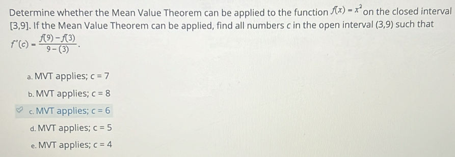 Determine whether the Mean Value Theorem can be applied to the function f(x)=x^2 on the closed interval
[3,9]. If the Mean Value Theorem can be applied, find all numbers c in the open interval (3,9) such that
f'(c)= (f(9)-f(3))/9-(3) .
a. MVT applies; c=7
b. MVT applies; c=8
c. MVT applies; c=6
d. MVT applies; c=5
e. MVT applies; c=4