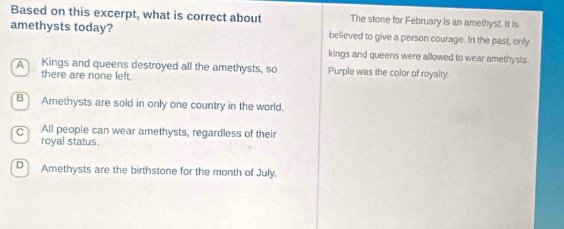 Based on this excerpt, what is correct about The stone for February is an amethyst. It is
amethysts today? believed to give a person courage. In the past, only
kings and queens were allowed to wear amethysts.
A Kings and queens destroyed all the amethysts, so Purple was the color of royalty.
there are none left.
B Amethysts are sold in only one country in the world.
c All people can wear amethysts, regardless of their
royal status.
D Amethysts are the birthstone for the month of July.