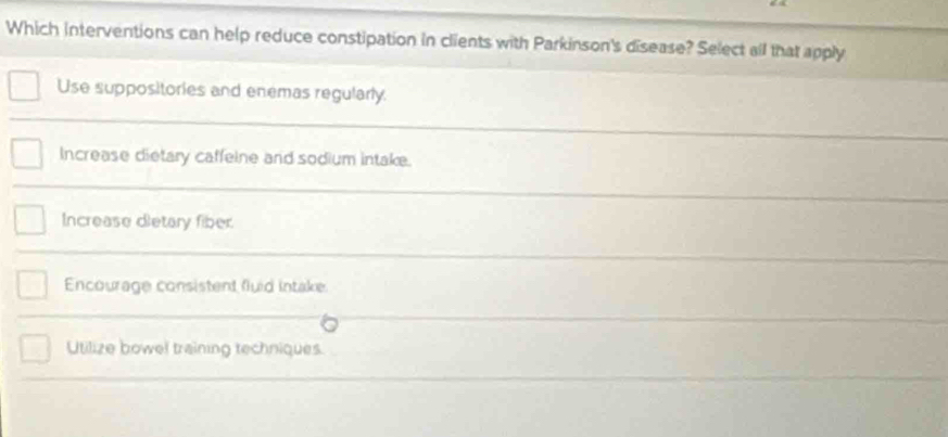 Which interventions can help reduce constipation in clients with Parkinson's disease? Select all that apply
Use suppositories and enemas regularly.
Increase dietary caffeine and sodium intake.
Increase dietary fiber.
Encourage consistent fluid intake.
Utilize bowel training techniques.