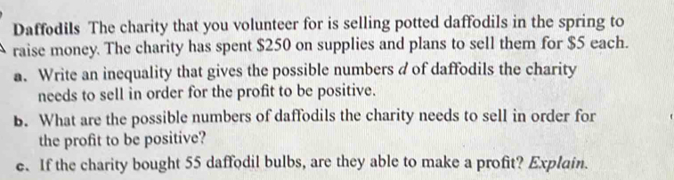 Daffødils The charity that you volunteer for is selling potted daffodils in the spring to 
raise money. The charity has spent $250 on supplies and plans to sell them for $5 each. 
a. Write an inequality that gives the possible numbers d of daffodils the charity 
needs to sell in order for the profit to be positive. 
B. What are the possible numbers of daffodils the charity needs to sell in order for 
the profit to be positive? 
e. If the charity bought 55 daffodil bulbs, are they able to make a profit? Explain.