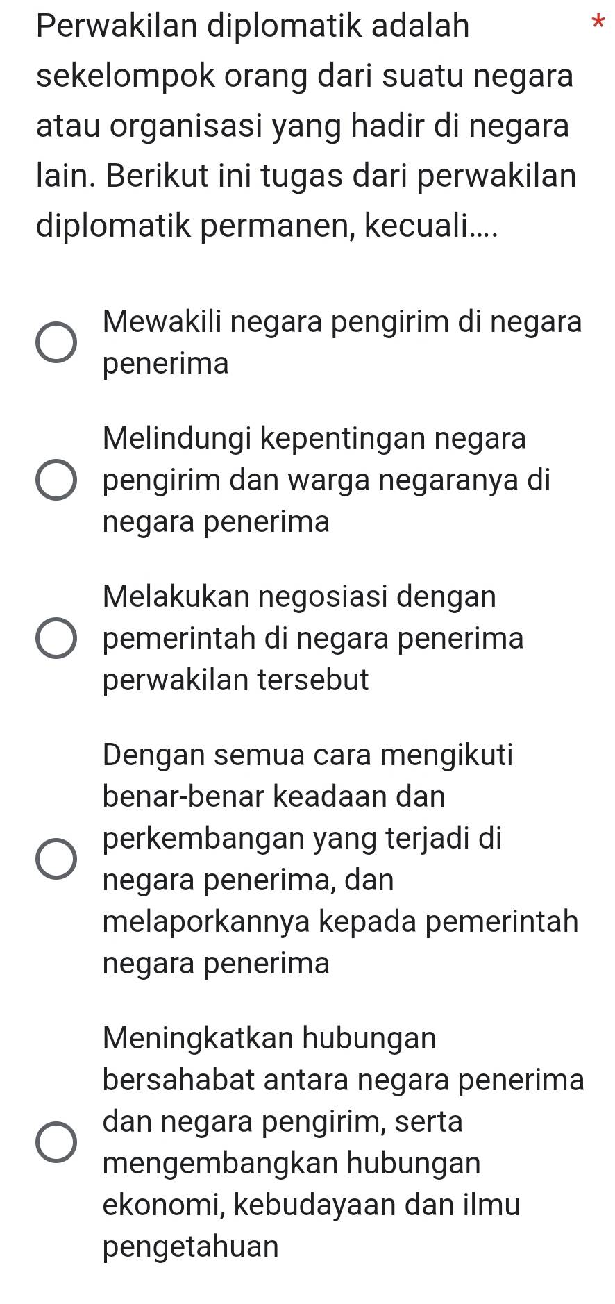 Perwakilan diplomatik adalah
*
sekelompok orang dari suatu negara
atau organisasi yang hadir di negara
lain. Berikut ini tugas dari perwakilan
diplomatik permanen, kecuali....
Mewakili negara pengirim di negara
penerima
Melindungi kepentingan negara
pengirim dan warga negaranya di
negara penerima
Melakukan negosiasi dengan
pemerintah di negara penerima
perwakilan tersebut
Dengan semua cara mengikuti
benar-benar keadaan dan
perkembangan yang terjadi di
negara penerima, dan
melaporkannya kepada pemerintah
negara penerima
Meningkatkan hubungan
bersahabat antara negara penerima
dan negara pengirim, serta
mengembangkan hubungan
ekonomi, kebudayaan dan ilmu
pengetahuan