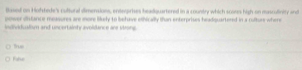 Based on Hofstede's cultural dimensions, enterprises headquartered in a country which scores high on masculinity and
power distance measures are more likely to behave ethically than enterprises headquartered in a culture where
individualism and uncertainty avoidance are strong.
Trus
Falso