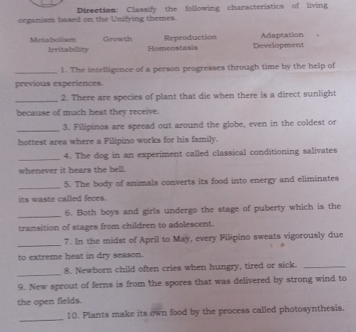 Direction: Classify the following characteristics of living 
organism based on the Unifying themes. 
Metabolism Growth Reproduction Adaptation 
Irritability Homeostasis Development 
_1. The intelligence of a person progresses through time by the help of 
previous experiences. 
_2. There are species of plant that die when there is a direct sunlight 
because of much heat they receive. 
_3. Filipinos are spread out around the globe, even in the coldest or 
hottest area where a Filipino works for his family. 
_ 
4. The dog in an experiment called classical conditioning salivates 
whenever it hears the bell. 
_ 
5. The body of animals converts its food into energy and eliminates 
its waste called feces. 
_ 
6. Both boys and girls undergo the stage of puberty which is the 
transition of stages from children to adolescent. 
_ 
7. In the midst of April to May, every Filipino sweats vigorously due 
to extreme heat in dry season. 
_ 
8. Newborn child often cries when hungry, tired or sick._ 
9. New sprout of ferns is from the spores that was delivered by strong wind to 
the open fields. 
_ 
10. Plants make its own food by the process called photosynthesis.