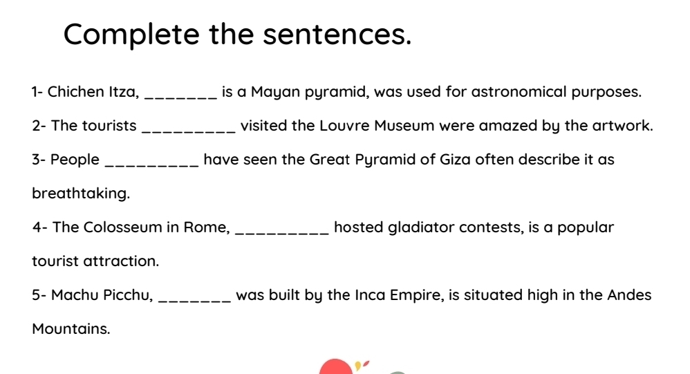 Complete the sentences. 
1- Chichen Itza, _is a Mayan pyramid, was used for astronomical purposes. 
2- The tourists_ visited the Louvre Museum were amazed by the artwork. 
3- People _have seen the Great Pyramid of Giza often describe it as 
breathtaking. 
4- The Colosseum in Rome, _hosted gladiator contests, is a popular 
tourist attraction. 
5- Machu Picchu, _was built by the Inca Empire, is situated high in the Andes 
Mountains.