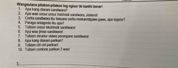 Wangsulana pitakon-pitakon ing ngisor iki kanthi bener! 
1. Apa kang diarani sandiwara? 
2. Apa wae unsur unsur instrinsik sandiwara, Jelasna! 
3. Cerita sandiwara iku biasane cerita rerekan/digawe gawe, apa tegese? 
4. Paraga antagonis iku apa? 
5. Tulisen unsur ekstrinsik sandiwara! 
6. Apa wae jinise sandiwara! 
7. Tulisen struktur utawa perangane sandiwara! 
8. Apa kang diarani parikan? 
9. Tulisen ciri ciri parikan! 
10. Tulisen contone parikan 2 wae! 
1.