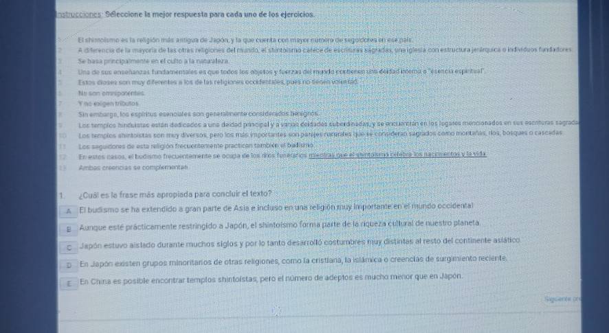 Instrucciones: Seleccione la mejor respuesta para cada uno de los ejercicios.
El shisoismo es la religión más antigua de Japón, y la que cuenta con mayor número de segoldores en ese país
A diferencia de la mayoria de las otras religiones del mundo, el shintolsmo catece de escrituras sagradas, una iglesia con estructura jerárquica o individuos fundadores
Se basa principalmente en el culto a la naturaleza
Una de sus enseñanzas fundamentales es que todos los objetos y fuerzas del mundo contienen una deidad interna o "esencia espintual"
Estos dioses son muy diferentes a los de las religiones occidentales, pues no senen volentid
No son omspatentes
7 Y no exigen tributos
Sin embarga, los espíritus esenciales son generalmente considenidos herignos
Los templcs hinduistas están dedicados a una deidad principal y a varias deidados suberdinadas y se encuientrán en los legares mencionados en sus escrituras sagrada
0  Los templos shintoistas son muy diversos, pero los más importantes son parjes rusurates que se considerao sagrados como montañas, dos, bosques o cascadas
Los seguidores de esta religión frecuentemente practican también el budismo
En estos nasos, el budismo frecuentemente se ocupa de los riíos fuserarios mientras que el shintoismó cefebra los nacirmentos y la vida
15 Ambas creencias se complementan
1. ¿Cual es la frase más apropiada para concluir el texto?
A El budismo se ha extendido a gran parte de Asis e incluso en una religión muy importante en el mundo occidental
g Aunque esté prácticamente restringido a Japón, el shintoísmo forma parte de la riqueza cultural de nuestro planeta.
o Japón estuvo aislado durante muchos siglos y por lo tanto desarrolló costumbres muy distintas al resto del continente aslático.
p En Japón existen grupos minoritarios de otras religiones, como la cristiana, la islámica o creencias de surgimiento reciente.
g  En China es posible encontrar templos shintoístas, pero el número de adeptos es mucho menor que en Japón.
Sigcent on