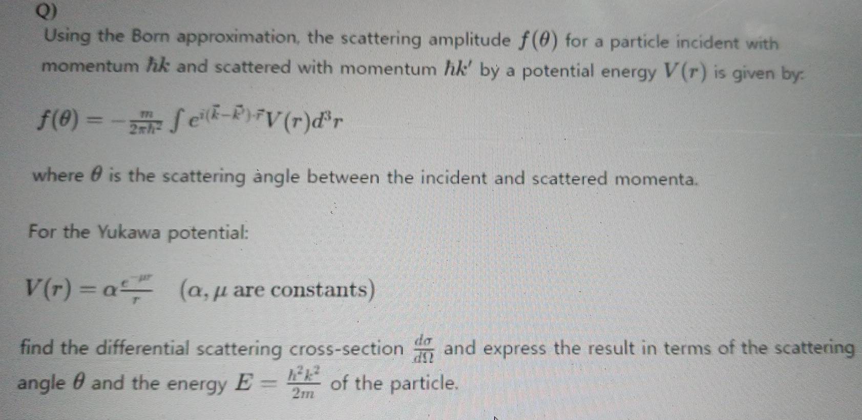 Using the Born approximation, the scattering amplitude f(θ ) for a particle incident with 
momentum lik and scattered with momentum hk' by a potential energy V(r) is given by:
f(θ )=- m/2π h^2 ∈t e^(i(vector k)-vector k)· vector rV(r)d^3r
where θ is the scattering angle between the incident and scattered momenta. 
For the Yukawa potential:
V(r)=alpha  (e^(-mu r))/r  (α, μ are constants) 
find the differential scattering cross-section  dsigma /dOmega   and express the result in terms of the scattering 
angle θ and the energy E= h^2k^2/2m  of the particle.