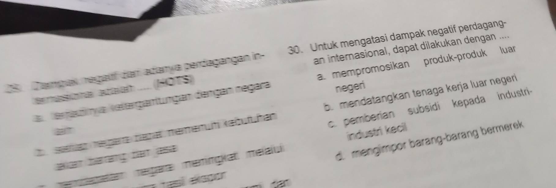 an internasional, dapat dilakukan dengan ....
28 Dampak negatíí darí adanya perdagangan in- 30. Untuk mengatasi dampak negatif perdagang-
a u Verjadinya ketergantungan dengan negara a. mempromosikan produk-produk luar
negeri
ernasional adaían .... (HOTS)
D shgt regara bapar memenüh kebufüñan b. mendatangkan tenaga kerja luar negeri
het haring het ase.. pemberian subsidi kepada industri
d. mengimpor barang-barang bermerek
e am negar meningiat melali industri kecil
asl ekepor