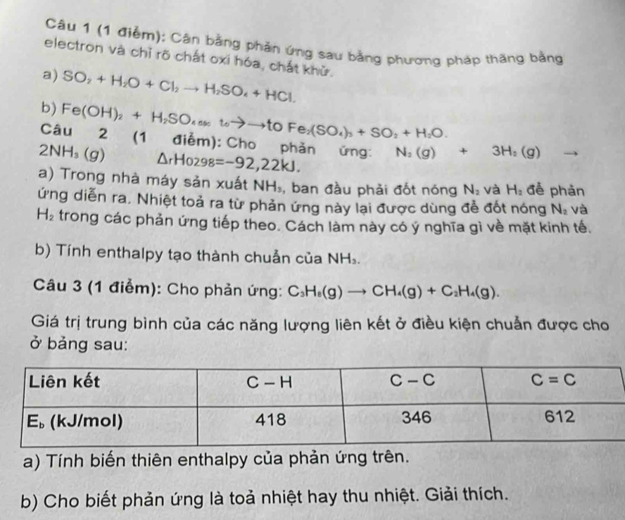 Cân bằng phản ứng sau bằng phương pháp thăng bằng
electron và chỉ rõ chất oxí hóa, chất khử.
a) SO_2+H_2O+Cl_2to H_2SO_4+HCl.
b) Fe(OH)_2+H_2SO_4(s)toto to toFe_2(SO_4)_3+SO_2+H_2O.
Câu 2 (1 điểm): Cho phản ứng: N_2(g)+3H_2(g)
2NH_3(g) △ _rHo_298=-92,22kJ.
a) Trong nhà máy sản xuất NH_3 , ban đầu phải đốt nóng N_2 và H_2 đễ phản
ứng diễn ra, Nhiệt toả ra từ phản ứng này lại được dùng đề đốt nóng N_2 và
H_2 trong các phản ứng tiếp theo. Cách làm này có ý nghĩa gì về mặt kinh tế.
b) Tính enthalpy tạo thành chuẫn của NH_3.
Câu 3 (1 điểm): Cho phản ứng: C_3H_8(g)to CH_4(g)+C_2H_4(g).
Giá trị trung bình của các năng lượng liên kết ở điều kiện chuẩn được cho
ở bảng sau:
a) Tính biến thiên enthalpy của phản ứng trên.
b) Cho biết phản ứng là toả nhiệt hay thu nhiệt. Giải thích.