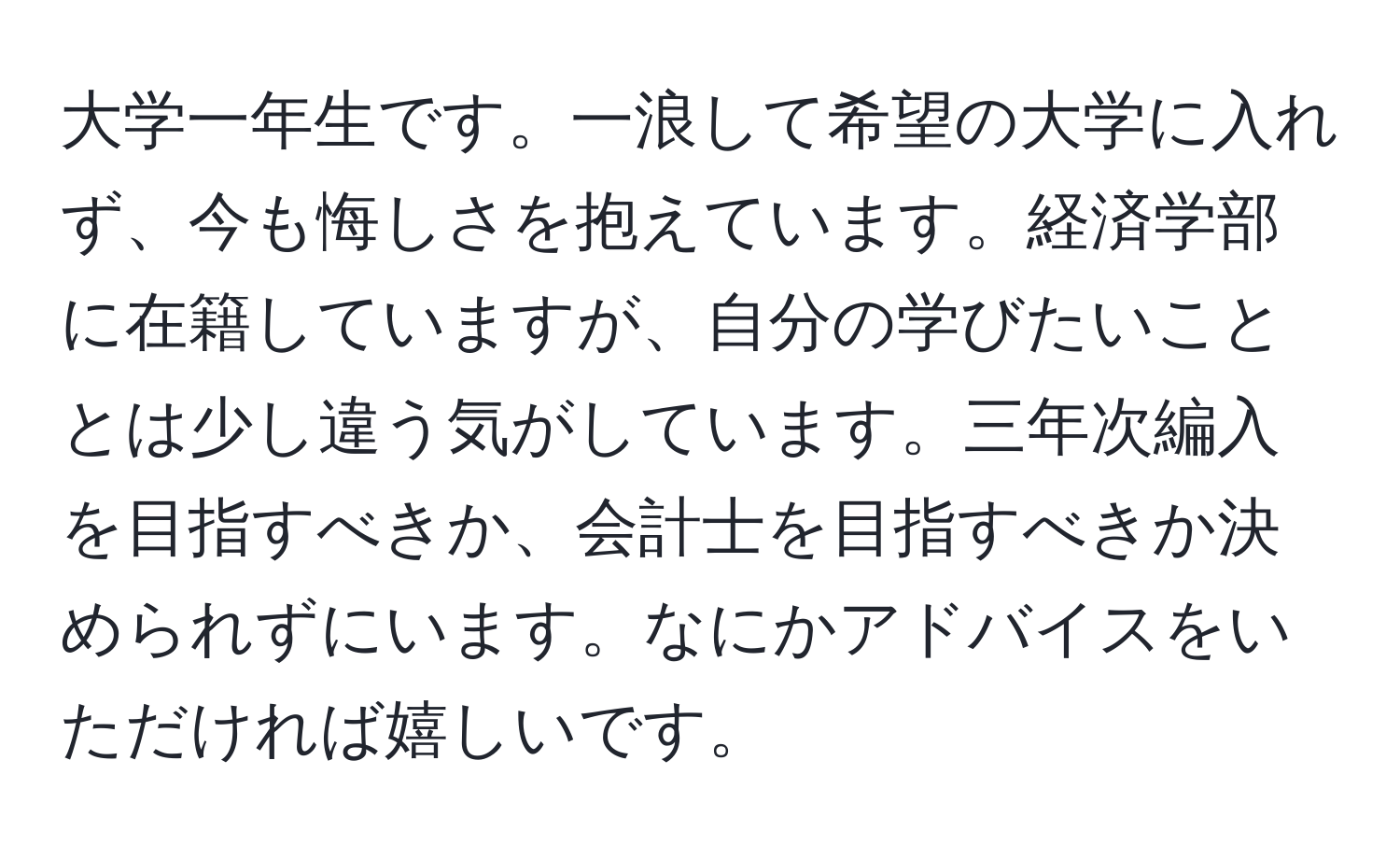 大学一年生です。一浪して希望の大学に入れず、今も悔しさを抱えています。経済学部に在籍していますが、自分の学びたいこととは少し違う気がしています。三年次編入を目指すべきか、会計士を目指すべきか決められずにいます。なにかアドバイスをいただければ嬉しいです。