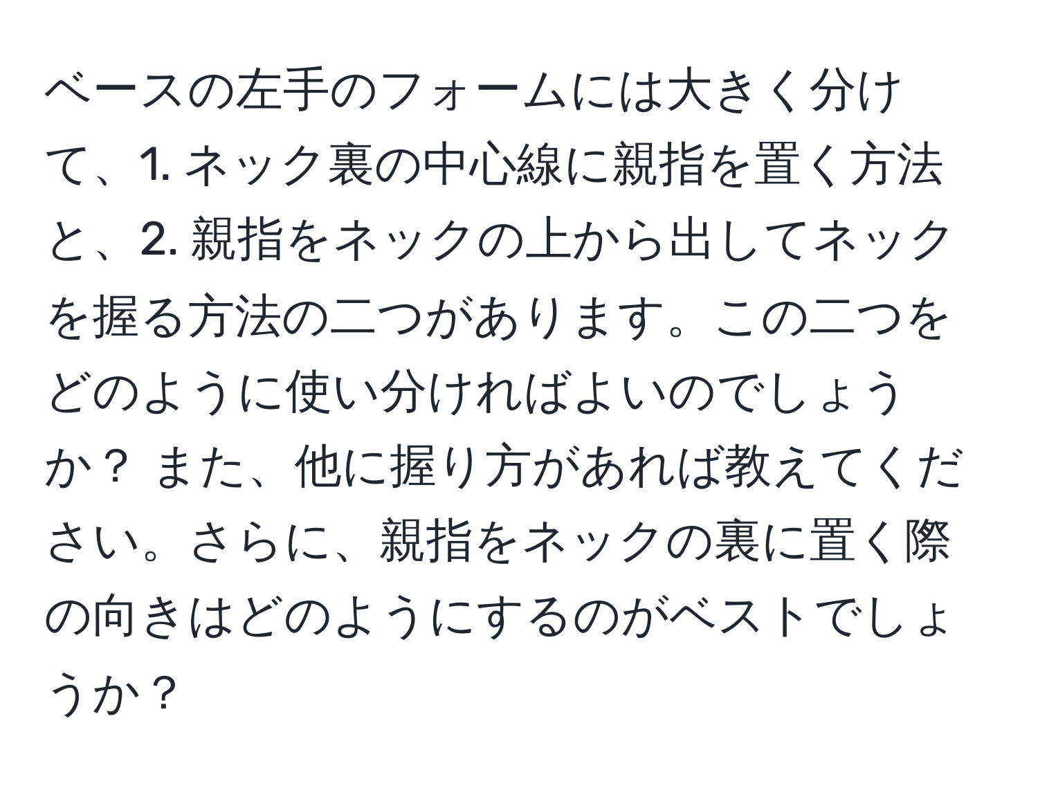 ベースの左手のフォームには大きく分けて、1. ネック裏の中心線に親指を置く方法と、2. 親指をネックの上から出してネックを握る方法の二つがあります。この二つをどのように使い分ければよいのでしょうか？ また、他に握り方があれば教えてください。さらに、親指をネックの裏に置く際の向きはどのようにするのがベストでしょうか？