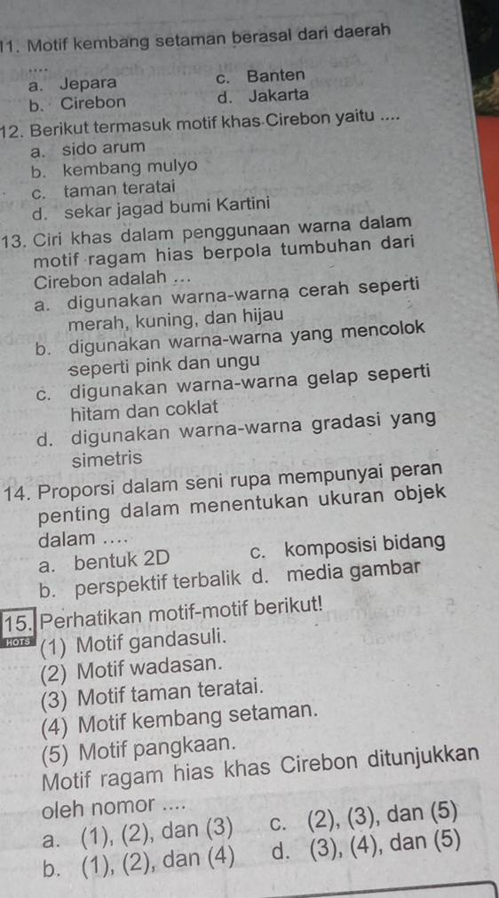 Motif kembang setaman berasal dari daerah
a. Jepara c. Banten
b. Cirebon d. Jakarta
12. Berikut termasuk motif khas Cirebon yaitu ....
a. sido arum
b. kembang mulyo
c. taman teratai
d. sekar jagad bumi Kartini
13. Ciri khas dalam penggunaan warna dalam
motif ragam hias berpola tumbuhan dari
Cirebon adalah ...
a. digunakan warna-warna cerah seperti
merah, kuning, dan hijau
b. digunakan warna-warna yang mencolok
seperti pink dan ungu
c. digunakan warna-warna gelap seperti
hitam dan coklat
d. digunakan warna-warna gradasi yang
simetris
14. Proporsi dalam seni rupa mempunyai peran
penting dalam menentukan ukuran objek
dalam ....
a. bentuk 2D c. komposisi bidang
b. perspektif terbalik d. media gambar
15. Perhatikan motif-motif berikut!
HOT? (1) Motif gandasuli.
(2) Motif wadasan.
(3) Motif taman teratai.
(4) Motif kembang setaman.
(5) Motif pangkaan.
Motif ragam hias khas Cirebon ditunjukkan
oleh nomor ....
a. (1), (2), dan (3) c. (2), (3), dan (5)
b. (1), (2), dan (4) d. (3), (4), dan (5)