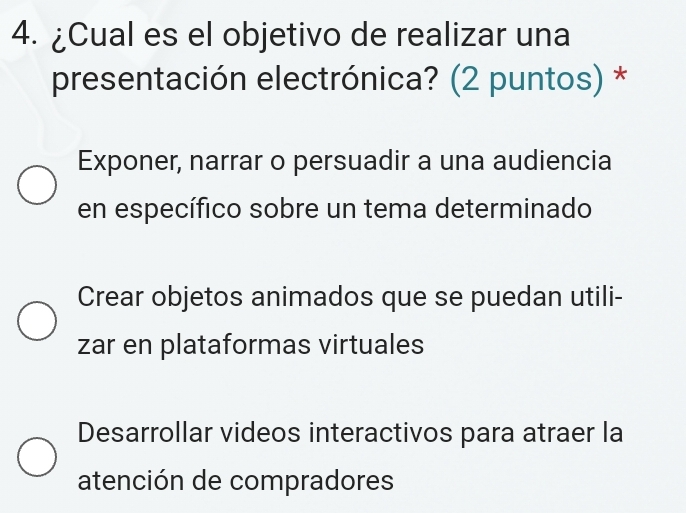 ¿Cual es el objetivo de realizar una
presentación electrónica? (2 puntos) *
Exponer, narrar o persuadir a una audiencia
en específico sobre un tema determinado
Crear objetos animados que se puedan utili-
zar en plataformas virtuales
Desarrollar videos interactivos para atraer la
atención de compradores