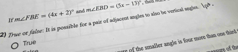 If m∠ FBE=(4x+2)^circ  and m∠ EBD=(5x-13)^circ 
, then m1
2) True or false: It is possible for a pair of adjacent angles to also be vertical angles.
re of the smaller angle is four more than one third .
True
asre of the