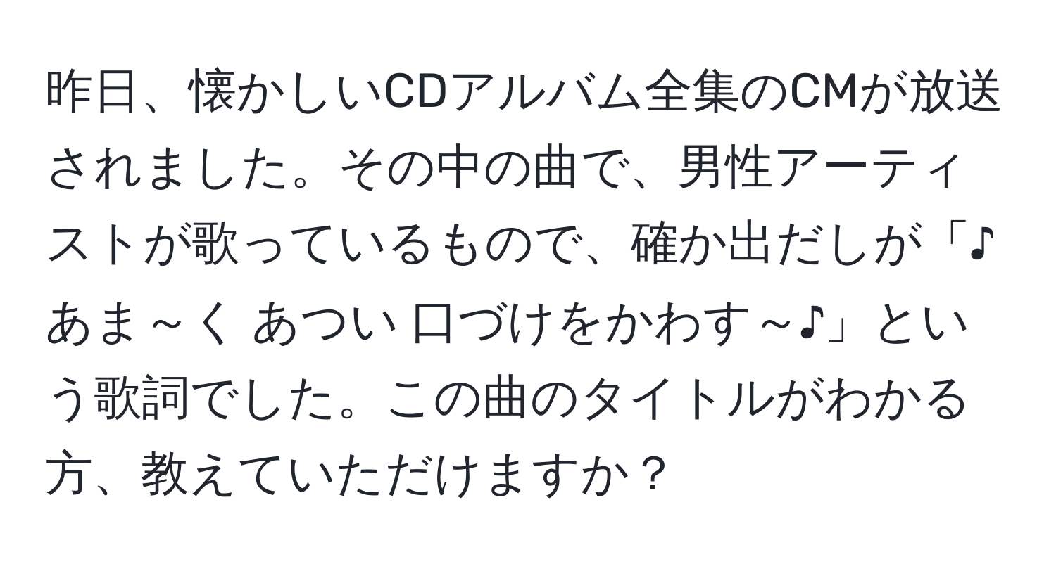 昨日、懐かしいCDアルバム全集のCMが放送されました。その中の曲で、男性アーティストが歌っているもので、確か出だしが「♪あま～く あつい 口づけをかわす～♪」という歌詞でした。この曲のタイトルがわかる方、教えていただけますか？