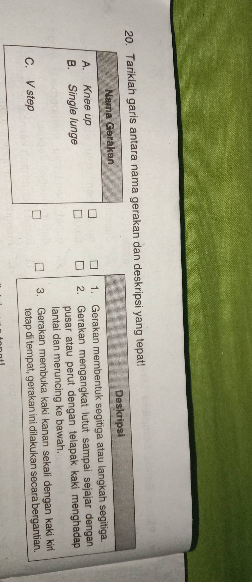 Tariklah garis antara nama gerakan dan deskripsi yang tepat! 
Deskripsi 
1. Gerakan membentuk segitiga atau langkah segitiga. 
2. Gerakan mengangkat lutut sampai sejajar dengan 
pusar atau perut dengan telapak kaki menghadap . 
lantai dan meruncing ke bawah. 
3. Gerakan membuka kaki kanan sekali dengan kaki kiri 
tetap di tempat, gerakan ini dilakukan secara bergantian.