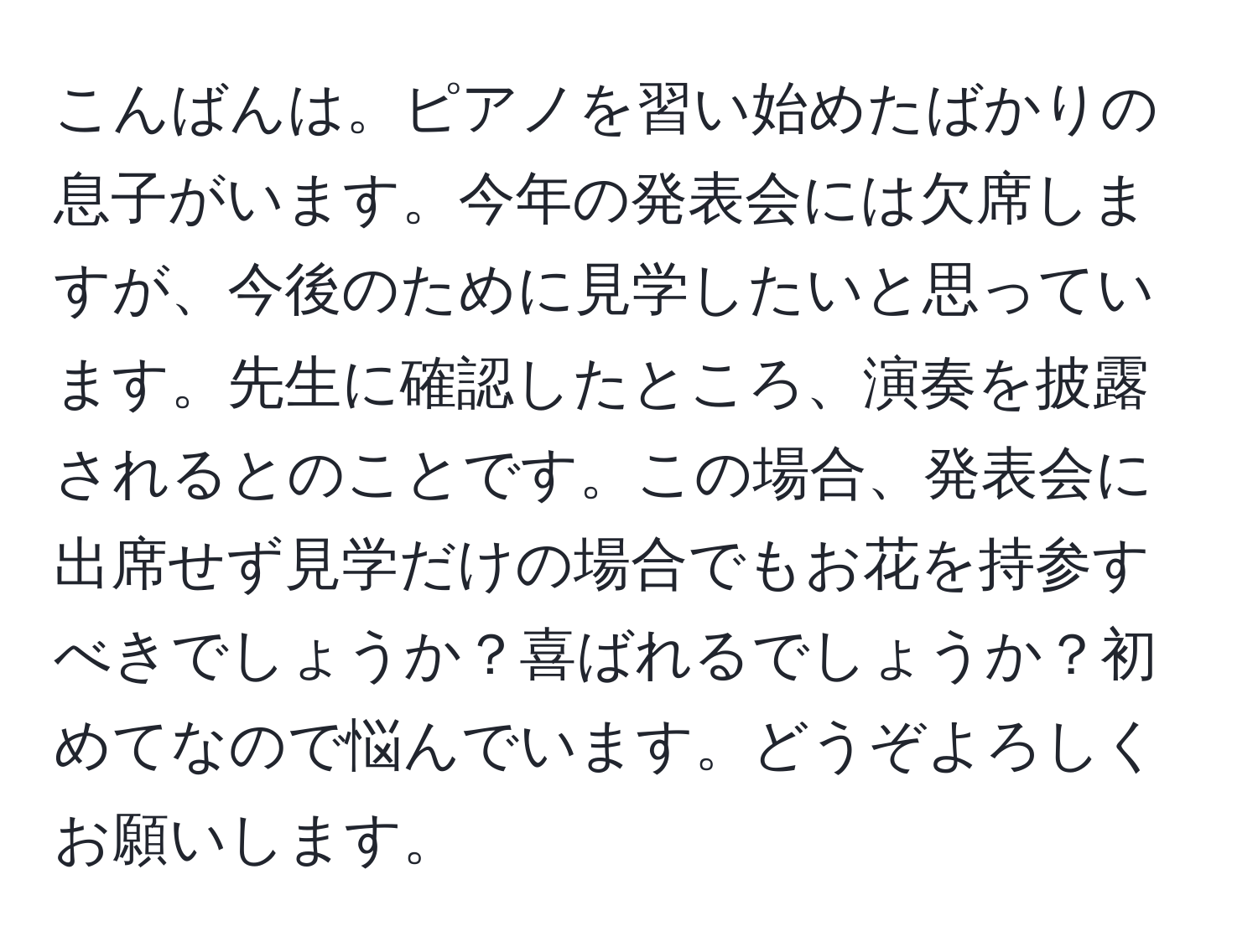 こんばんは。ピアノを習い始めたばかりの息子がいます。今年の発表会には欠席しますが、今後のために見学したいと思っています。先生に確認したところ、演奏を披露されるとのことです。この場合、発表会に出席せず見学だけの場合でもお花を持参すべきでしょうか？喜ばれるでしょうか？初めてなので悩んでいます。どうぞよろしくお願いします。