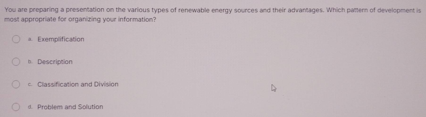 You are preparing a presentation on the various types of renewable energy sources and their advantages. Which pattern of development is
most appropriate for organizing your information?
a. Exemplification
b. Description
c. Classification and Division
d. Problem and Solution