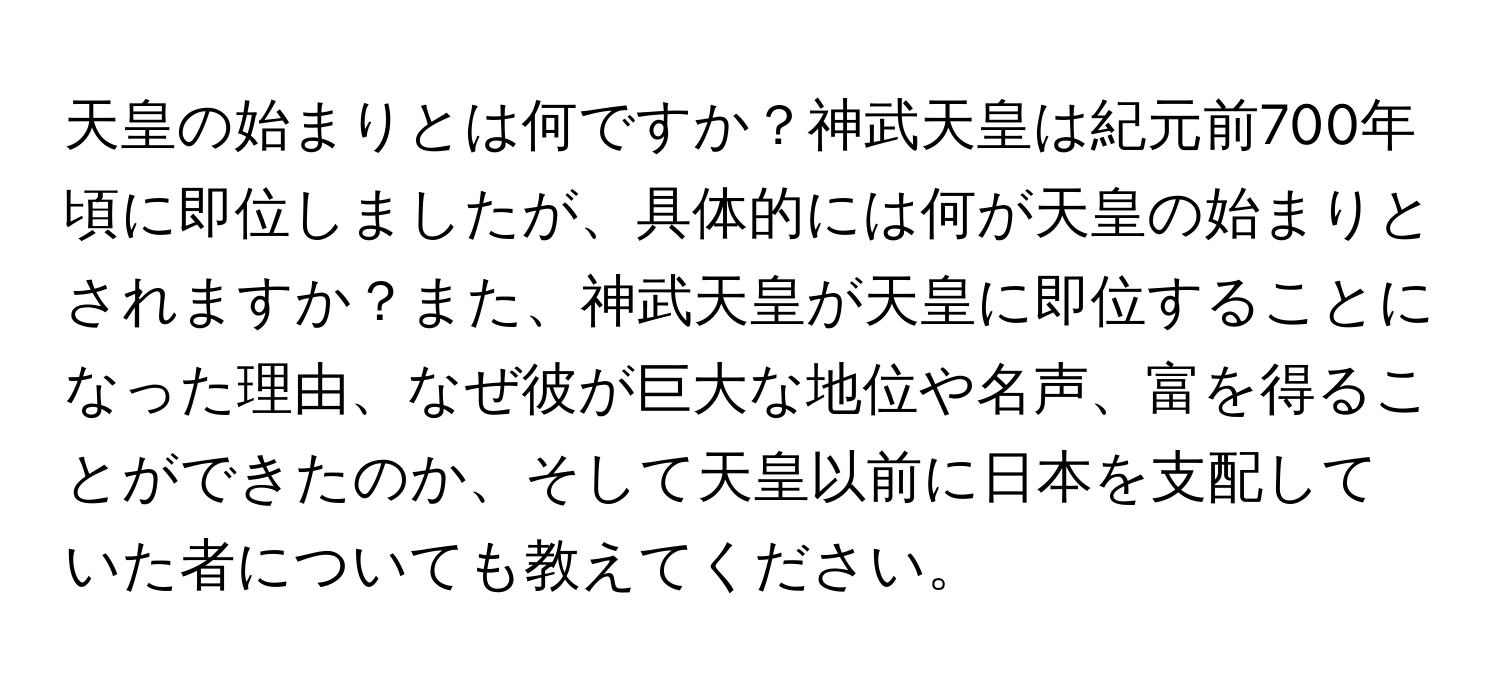 天皇の始まりとは何ですか？神武天皇は紀元前700年頃に即位しましたが、具体的には何が天皇の始まりとされますか？また、神武天皇が天皇に即位することになった理由、なぜ彼が巨大な地位や名声、富を得ることができたのか、そして天皇以前に日本を支配していた者についても教えてください。