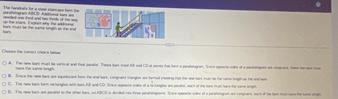 The handrails for a steel staircase form the
parallelogram ABCD. Additional bars are
needed one third and two thirds of the way
up the stairs. Explain why the additional
bars. bars must be the same length as the end 
Choose the carrect choice below
A. The new bars must be vertical and thus parallel These bars meet AB and CD at points that form a parallelogram. Since opposite sides of a parallelogram are congruent, these two bars mus
have the same length.
B. Since the new bars are equidistant from the end bars, congruent triangles are formed showing that the new bars must be the same length as the end bars
C. The new bars form rectangles with bars AB and CD. Since opposite sides of a rictangles are parallel, each of the bars must have the same length.
D. The new bars are parallel to the other bars, so ABCD is divided into three parallelograms. Since opposite sides of a parallelogram are congruent, each of the bars must have the same length