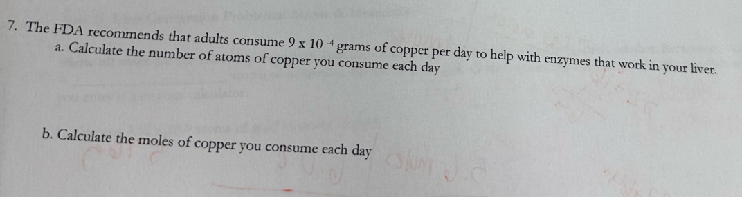 The FDA recommends that adults consume 9* 10^(-4)g grams of copper per day to help with enzymes that work in your liver. 
a. Calculate the number of atoms of copper you consume each day
b. Calculate the moles of copper you consume each day