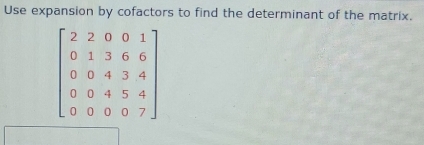 Use expansion by cofactors to find the determinant of the matrix.
beginbmatrix 2&2&0&0&1 0&1&3&6&6 0&0&4&3&4 0&0&0&7endbmatrix