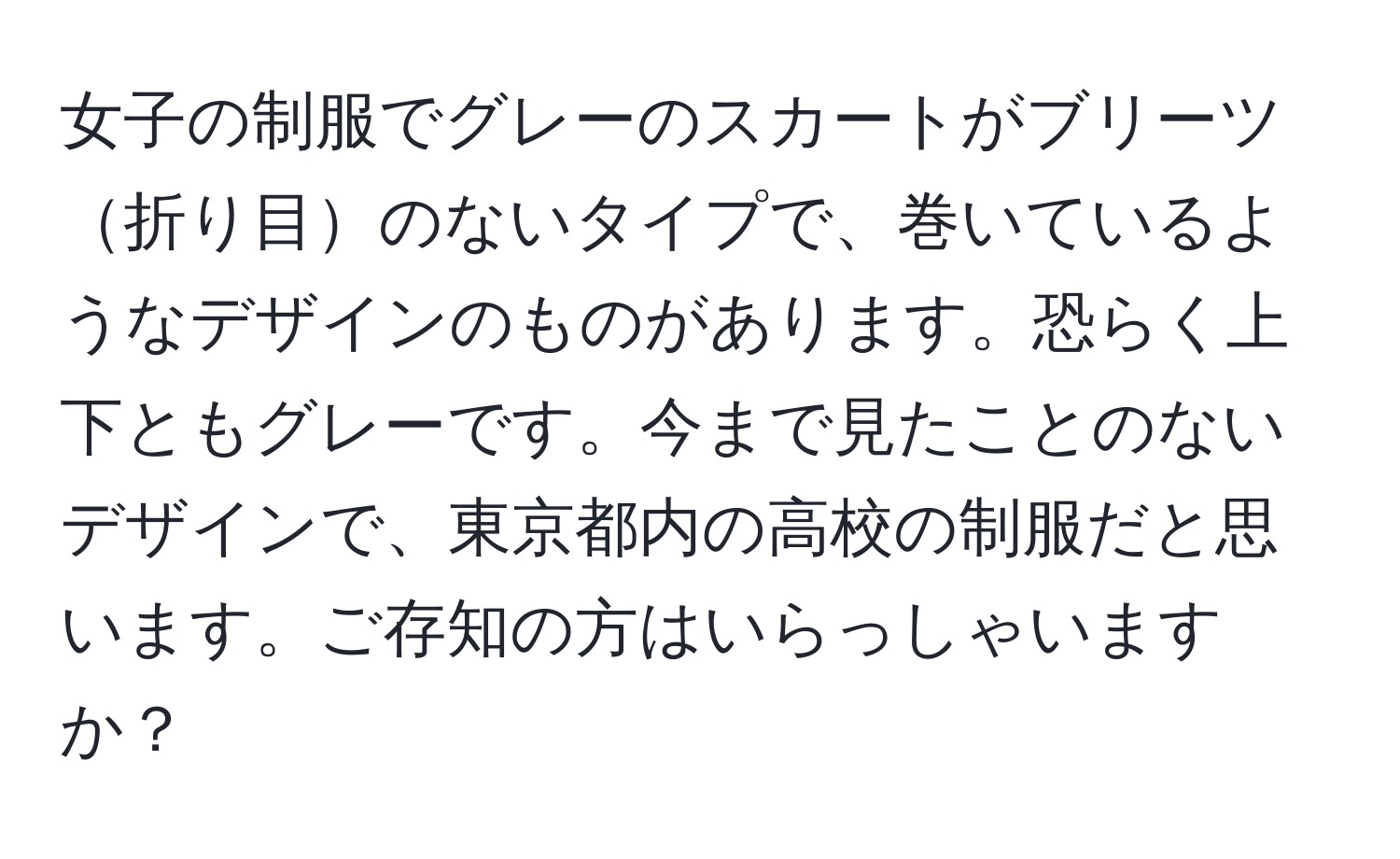 女子の制服でグレーのスカートがブリーツ折り目のないタイプで、巻いているようなデザインのものがあります。恐らく上下ともグレーです。今まで見たことのないデザインで、東京都内の高校の制服だと思います。ご存知の方はいらっしゃいますか？