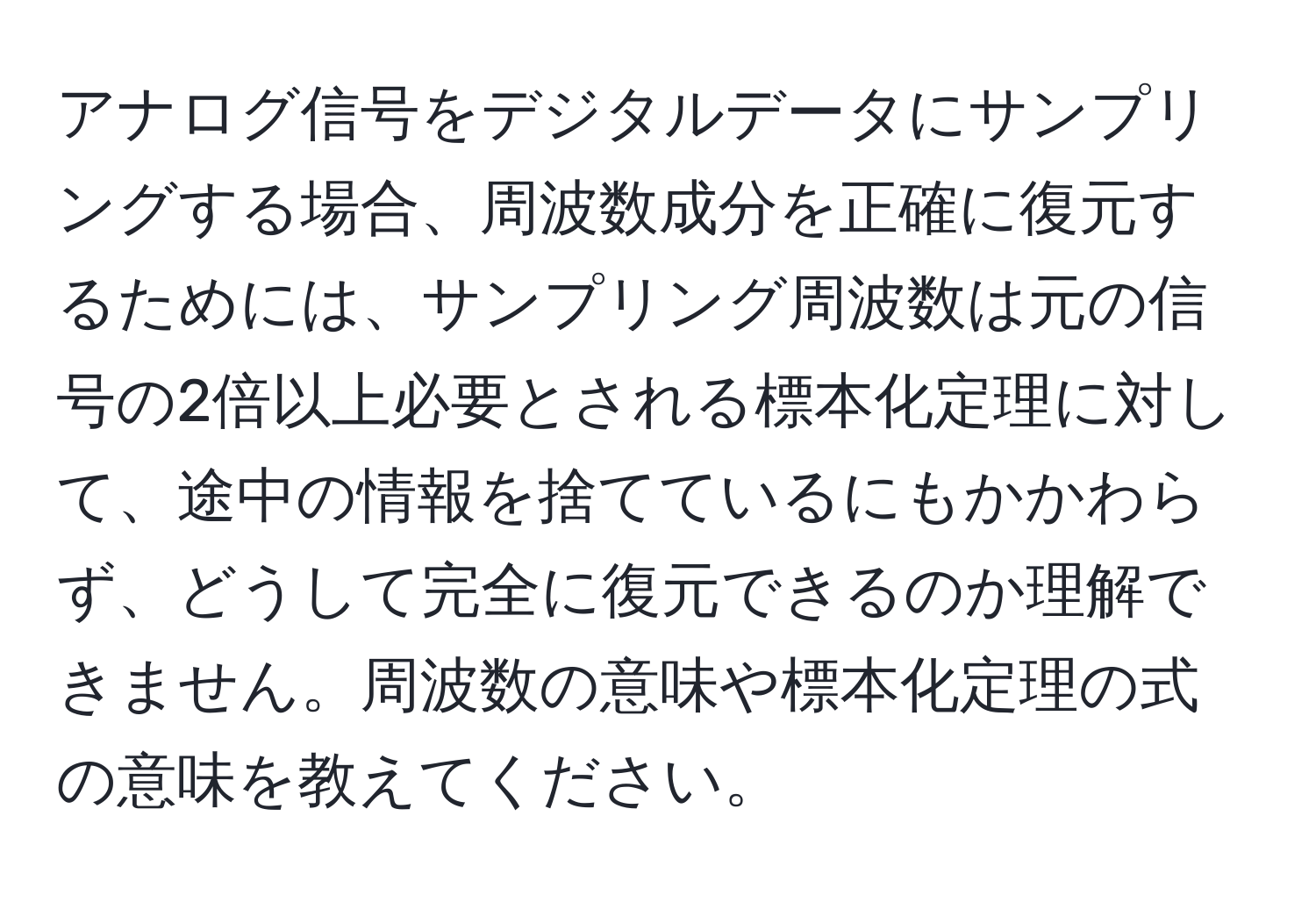 アナログ信号をデジタルデータにサンプリングする場合、周波数成分を正確に復元するためには、サンプリング周波数は元の信号の2倍以上必要とされる標本化定理に対して、途中の情報を捨てているにもかかわらず、どうして完全に復元できるのか理解できません。周波数の意味や標本化定理の式の意味を教えてください。