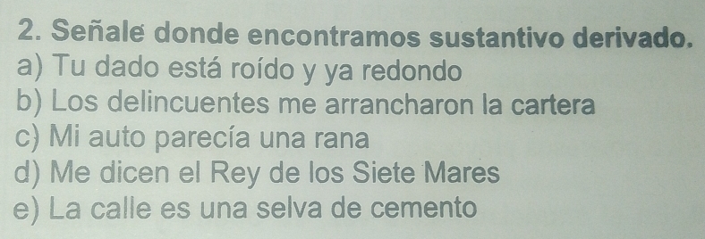 Señale donde encontramos sustantivo derivado.
a) Tu dado está roído y ya redondo
b) Los delincuentes me arrancharon la cartera
c) Mi auto parecía una rana
d) Me dicen el Rey de los Siete Mares
e) La calle es una selva de cemento