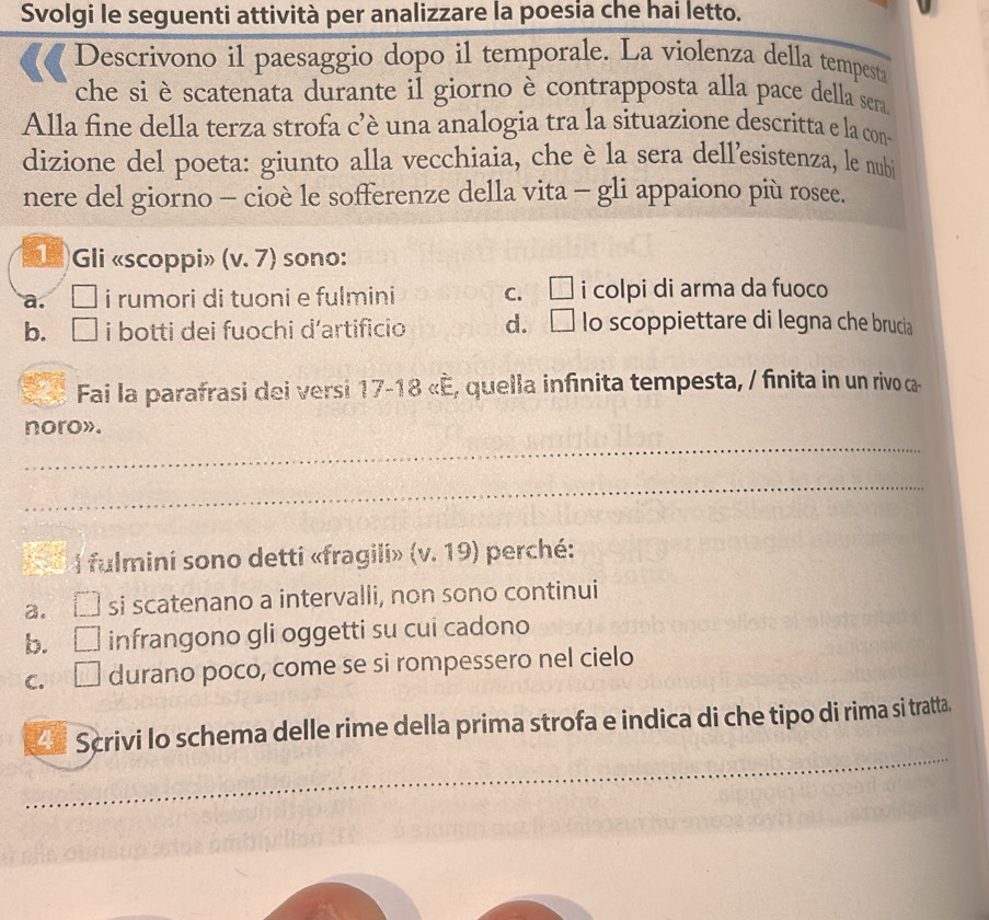 Svolgi le seguenti attività per analizzare la poesia che hai letto.
Descrivono il paesaggio dopo il temporale. La violenza della tempesta
che si è scatenata durante il giorno è contrapposta alla pace della sera
Alla fine della terza strofa c’è una analogia tra la situazione descritta e la con
dizione del poeta: giunto alla vecchiaia, che è la sera dell’esistenza, le nubi
nere del giorno - cioè le sofferenze della vita - gli appaiono più rosee.
)Gli «scoppi» (v. 7) sono:
a. I i rumori di tuoni e fulmini C. * i colpi di arma da fuoco
b. . □ i botti dei fuochi d’artificio d. _ lo scoppiettare di legna che brucia
Fai la parafrasi dei versi 17-18 «é, quella infinita tempesta, / finita in un rivo ca-
_
noro».
_
I fulmini sono detti «fragili» (v.19) perché:
a. si scatenano a intervalli, non sono continui
b. 1□ infrangono gli oggetti su cui cadono
C. . _  durano poco, come se si rompessero nel cielo
_
Scrivi lo schema delle rime della prima strofa e indica di che tipo di rima si tratta.