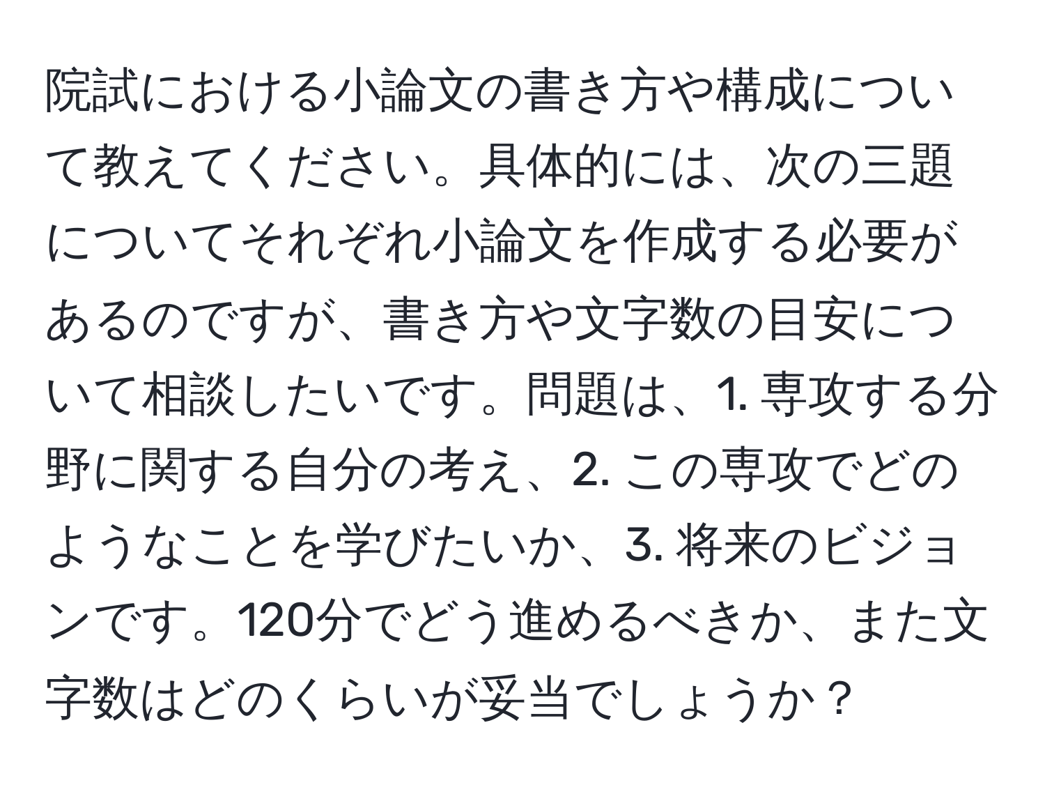 院試における小論文の書き方や構成について教えてください。具体的には、次の三題についてそれぞれ小論文を作成する必要があるのですが、書き方や文字数の目安について相談したいです。問題は、1. 専攻する分野に関する自分の考え、2. この専攻でどのようなことを学びたいか、3. 将来のビジョンです。120分でどう進めるべきか、また文字数はどのくらいが妥当でしょうか？