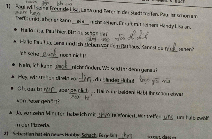 euch 
1) Paul will seine Freunde Lisa, Lena und Peter in der Stadt treffen. Paul ist schon am 
Treffpunkt, aber er kann __⑤ie__ nicht sehen. Er ruft mit seinem Handy Lisa an. 
Hallo Lisa, Paul hier. Bist du schon da? 
Hallo Paul! Ja, Lena und ich stehen vor dem Rathaus. Kannst du_ sehen? 
Ich sehe_ noch nicht! 
Nein, ich kann_ nicht finden. Wo seid ihr denn genau? 
Hey, wir stehen direkt vor _, du blindes Huhn! 
Oh, das ist_ aber peinlich . Hallo, ihr beiden! Habt ihr schon etwas 
von Peter gehört? 
Ja, vor zehn Minuten habe ich mit _telefoniert. Wir treffen _um halb zwölf 
in der Pizzeria. 
2) Sebastian hat ein neues Hobby: Schach. Es gefällt _so qut, dass er