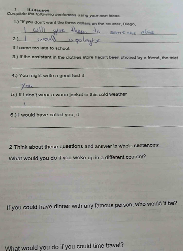 If-Clauses 
Complete the following sentences using your own ideas. 
1.) "If you don't want the three dollars on the counter, Diego, 
_ 
2.)_ 
if I came too late to school. 
3.) If the assistant in the clothes store hadn't been phoned by a friend, the thief 
_ 
4.) You might write a good test if 
_ 
5.) If I don't wear a warm jacket in this cold weather 
_ 
6.) I would have called you, if 
_ 
2 Think about these questions and answer in whole sentences: 
What would you do if you woke up in a different country? 
If you could have dinner with any famous person, who would it be? 
What would you do if you could time travel?