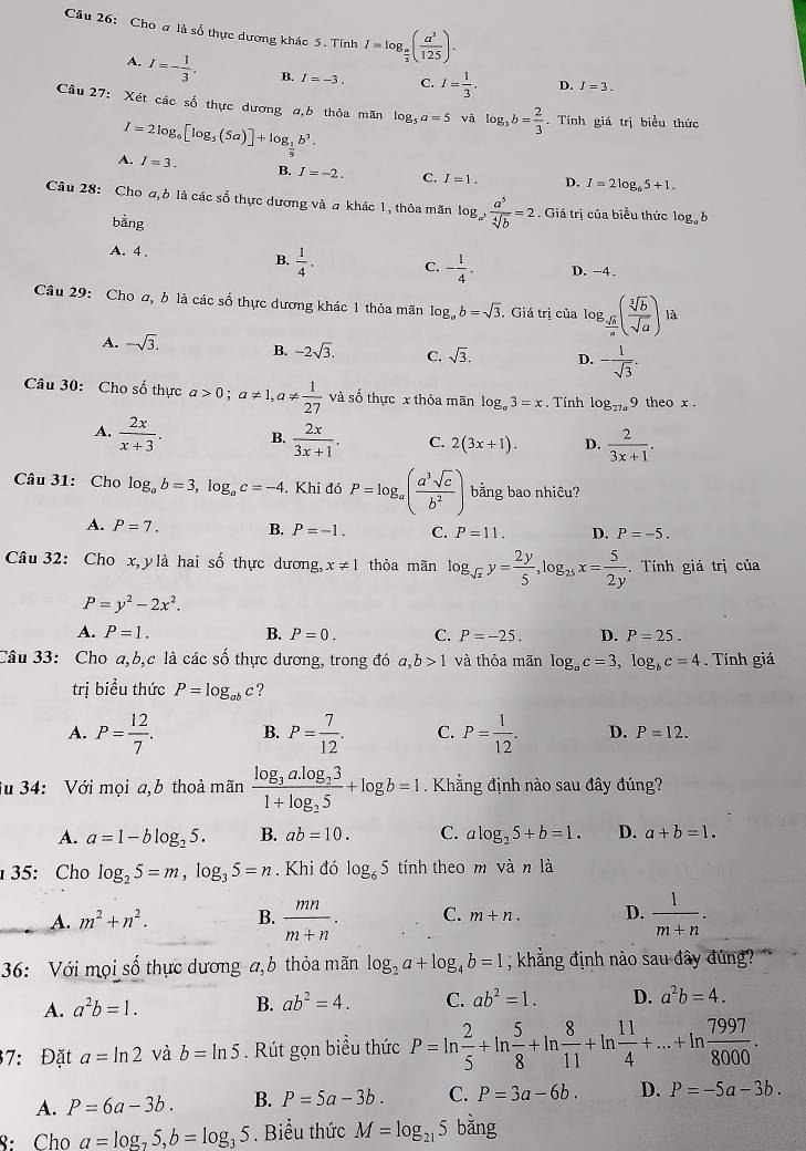 Cho a là số thực dương khác 5 . TinhI=log _ a/5 ( a^3/125 )·
A. I=- 1/3 . B. I=-3. C. I= 1/3 . D. I=3.
Câu 27: Xét các số thực dương a,b thỏa mãn log _5a=5 và log _3b= 2/3 . Tính giá trị biểu thức
I=2log _6[log _5(5a)]+log _ 1/9 b^3.
A. I=3. B. I=-2. C. I=1. D. I=2log _65+1.
Câu 28: Cho a, ở là các số thực dương và a khác 1, thỏa măn log _a^2 a^5/sqrt[4](b) =2. Giá trị của biểu thức log _ab
bằng
A. 4 .
B.  1/4 . C. - 1/4 . D. −4.
Câu 29: Cho a, b là các số thực dương khác 1 thỏa mãn log _ab=sqrt(3) Giá trị của log 3. sqrt[3](b)/a (frac sqrt [2sqrt [3sqrt(a)) là
A. -sqrt(3). B. -2sqrt(3). C. sqrt(3). D. - 1/sqrt(3) .
Câu 30: Cho số thực a>0;a!= 1,a!=  1/27  và số thực x thỏa mãn log _a3=x. Tính log _27a9 theo x .
A.  2x/x+3 . B.  2x/3x+1 . C. 2(3x+1). D.  2/3x+1 .
Câu 31: Cho log _ab=3,log _ac=-4.Khi đó P=log _a( a^3sqrt(c)/b^2 ) bằng bao nhiêu?
A. P=7. B. P=-1. C. P=11. D. P=-5.
Câu 32: Cho x,y là hai số thực dương, x!= 1 thỏa mãn log _sqrt(x)y= 2y/5 ,log _25x= 5/2y . Tính giá trị của
P=y^2-2x^2.
A. P=1. B. P=0. C. P=-25. D. P=25.
Câu 33: Cho a,b,c là các số thực dương, trong đó a,b>1 và thỏa mãn log _ac=3,log _bc=4.  Tính giá
trị biểu thức P=log _abc ?
A. P= 12/7 . B. P= 7/12 . C. P= 1/12 . D. P=12.
fu 34: Với mọi a,b thoả mãn frac log _3a.log _231+log _25+log b=1. Khẳng định nào sau đây đúng?
A. a=1-blog _25. B. ab=10. C. alog _25+b=1. D. a+b=1.
35: Cho log _25=m,log _35=n. Khi đó log _65 tính theo m vdot anldot a
_A. m^2+n^2. B.  mn/m+n . C. m+n. D.  1/m+n .
36: Với mọi số thực dương a,b thỏa mãn log _2a+log _4b=1 , khẳng định nào sau đây đúng?
A. a^2b=1. B. ab^2=4. C. ab^2=1. D. a^2b=4.
37: Đặt a=ln 2 và b=ln 5. Rút gọn biểu thức P=ln  2/5 +ln  5/8 +ln  8/11 +ln  11/4 +...+ln  7997/8000 .
A. P=6a-3b. B. P=5a-3b. C. P=3a-6b. D. P=-5a-3b.
8: Cho a=log _25,b=log _35 Biểu thức M=log _215 bằng