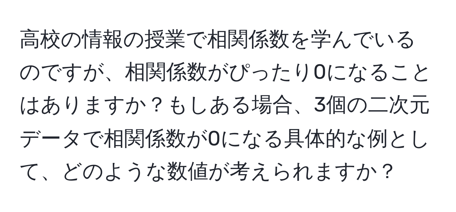 高校の情報の授業で相関係数を学んでいるのですが、相関係数がぴったり0になることはありますか？もしある場合、3個の二次元データで相関係数が0になる具体的な例として、どのような数値が考えられますか？