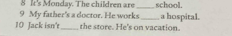 It’s Monday. The children are _school. 
9 My father’s a doctor. He works_ a hospital. 
10 Jack isn’t _the store. He’s on vacation.