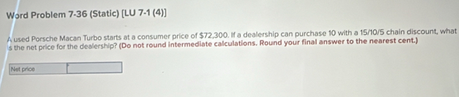 Word Problem 7-36 (Static) [LU 7-1 (4)] 
A used Porsche Macan Turbo starts at a consumer price of $72,300. If a dealership can purchase 10 with a 15/10/5 chain discount, what 
s the net price for the dealership? (Do not round intermediate calculations. Round your final answer to the nearest cent.) 
Net price