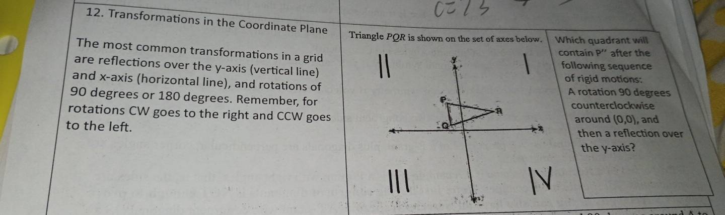 Transformations in the Coordinate Plane 
Triangle PQR is shown on the set of axes below. Which quadrant will 
The most common transformations in a grid 
contain P'' after the 
are reflections over the y-axis (vertical line) 
following sequence 
of rigid motions: 
and x-axis (horizontal line), and rotations ofA rotation 90 degrees
90 degrees or 180 degrees. Remember, forcounterclockwise 
rotations CW goes to the right and CCW goes 
around (0,0) , and 
to the left. then a reflection over 
the y-axis?