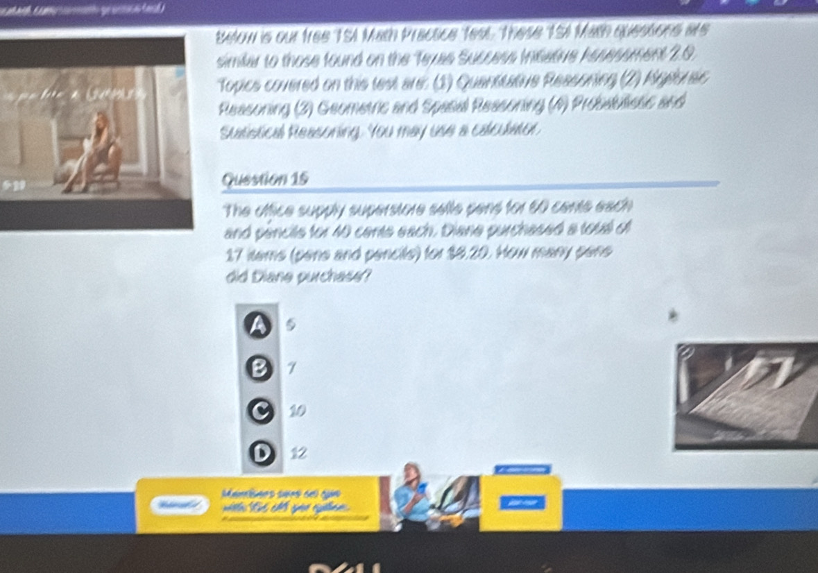 Below is our free TSA Math Pracace test. These 15I Math quessions are
imilar to those found on the Texas Success Insatiue hesessment 2.0.
Topics covered on this lest are: (1) Quantitative Ressoning (2) Agebrec
Reasoning (3) Geometric and Spasal Ressoning (4) Probauliese and
Suatistical Reasoning. You may use a calculator.
Question 15
The office supply superstore sells pens for 60 cents each
and pencils for 40 cents each. Diane purchased a tous of
17 iems (pene and pencits) for $8.20. How many pene
did Diane purchase?

B
C 10
D 12
Mamisães sues del qun