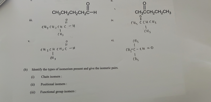 CH_3CH_2CH_2CH_2C-H
CH_3CCH_2CH_2CH_3 
iii. iv. CH_3^((O HCH_3) CH_3)endarray  ∴ △ ABC=^(alpha  
cu,cu,cμ ³-u 
v. CH_3CHCH_2C-H
vi.
CH_3^((CH_3))C-CH=0
(b) Identify the types of isomerism present and give the isomeric pairs. 
(i) Chain isomers : 
(ii) Positional isomers : 
(iii) Functional group isomers :